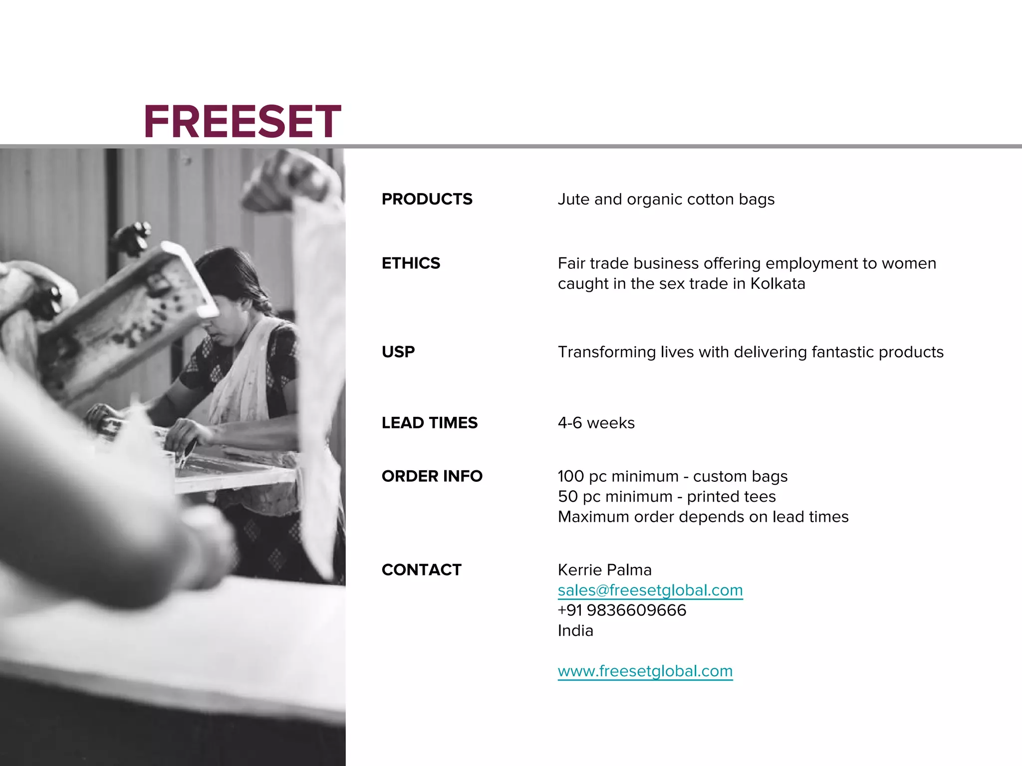 FREESET
PRODUCTS Jute and organic cotton bags
ETHICS Fair trade business offering employment to women
caught in the sex trade in Kolkata
USP Transforming lives with delivering fantastic products
LEAD TIMES 4-6 weeks
ORDER INFO 100 pc minimum - custom bags
50 pc minimum - printed tees
Maximum order depends on lead times
CONTACT Kerrie Palma
sales@freesetglobal.com
+91 9836609666
India
www.freesetglobal.com
 