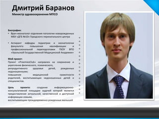 Дмитрий Баранов
   Министр здравоохранения МПСО




Биография:
• Врач-неонатолог отделения патологии новорожденных
  МБУ «ДГБ №10» Городского перинатального центра

• Аспирант кафедры педиатрии и неонатологии
  факультета      повышения      квалификации    и
  профессиональной     переподготовки   ГБОУ   ВПО
  «Уральской Государственной Медицинской Академии»

Мой проект:
Проект «PreemiesClub» направлен на сохранение и
укрепление физического, психического,
репродуктивного    здоровья      детей,  рожденных
недоношенными;
повышение          медицинской          грамотности
родителей, воспитывающих недоношенных детей и
специалистов.

Цель      проекта:    создание      информационно-
консультативной площадки задачей которой является
предоставление актуальной, качественной и доступной
информации семьям,
воспитывающим преждевременно рожденных малышей
 