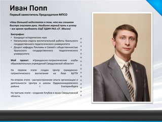 Иван Попп
Первый заместитель Председателя МПСО

«Наш большой недостаток в том, что мы слишком
быстро опускаем руки. Наиболее верный путь к успеху
– все время пробовать ЕЩЁ ОДИН РАЗ.»(Т. Эдисон)

Биография:
• Кандидат исторических наук
• Начальника отдела воспитательной работы Уральского
  государственного педагогического университета
• Доцент кафедры Рекламы и Связей с общественностью
  Уральского     государственного     педагогического
  университета

Мой проект: «Гражданско-патриотические клубы
образовательных учреждений Свердловской области»

На первом этапе создан            Центр гражданско-
патриотического воспитания        на   базе  УрГПУ

На втором этапе - распространение опыта организации и
деятельности Центра в школы Орджоникидзевского
района                 г.               Екатеринбурга

На третьем этапе - создание Клубов в вузах Свердловской
области.
 