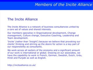 Members of the Incite Alliance


The Incite Alliance

The Incite Alliance is a network of business consultancies united by
a core set of values and shared interests.
Our members specialise in Organisational development, Change
management, Culture change, Executive Coaching, Leadership and
Team development.
‘Incite’ (rather than ‘Insight’) because we believe that provoking our
clients’ thinking and stirring up the desire for action is a key part of
our responsibility as consultants.
We work across all sectors of the economy and a significant amount
of our work is international or global. Drawing on our associates, we
have the capability to work in French, German, Swedish, Dutch, Urdu,
Hindi and Punjabi as well as English.


http://incitealliance.co.uk/
 