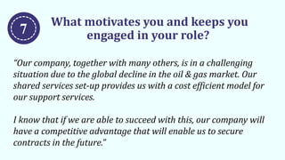 What motivates you and keeps you
engaged in your role?
“Our company, together with many others, is in a challenging
situation due to the global decline in the oil & gas market. Our
shared services set-up provides us with a cost efficient model for
our support services.
I know that if we are able to succeed with this, our company will
have a competitive advantage that will enable us to secure
contracts in the future.”
7
 