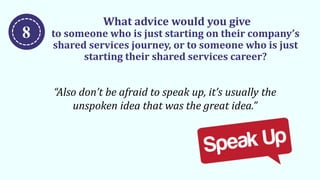 What advice would you give
to someone who is just starting on their company’s
shared services journey, or to someone who is just
starting their shared services career?
“Also don’t be afraid to speak up, it’s usually the
unspoken idea that was the great idea.”
8
 