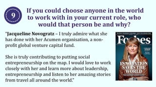 If you could choose anyone in the world
to work with in your current role, who
would that person be and why?
“Jacqueline Novogratz – I truly admire what she
has done with her Acumen organisation, a non-
profit global venture capital fund.
She is truly contributing to putting social
entrepreneurship on the map. I would love to work
closely with her and learn more about leadership,
entrepreneurship and listen to her amazing stories
from travel all around the world.”
9
 