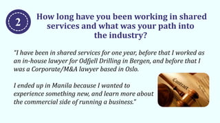 How long have you been working in shared
services and what was your path into
the industry?
“I have been in shared services for one year, before that I worked as
an in-house lawyer for Odfjell Drilling in Bergen, and before that I
was a Corporate/M&A lawyer based in Oslo.
I ended up in Manila because I wanted to
experience something new, and learn more about
the commercial side of running a business.”
2
 
