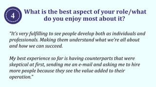 What is the best aspect of your role/what
do you enjoy most about it?
“It’s very fulfilling to see people develop both as individuals and
professionals. Making them understand what we’re all about
and how we can succeed.
My best experience so far is having counterparts that were
skeptical at first, sending me an e-mail and asking me to hire
more people because they see the value added to their
operation.”
4
 