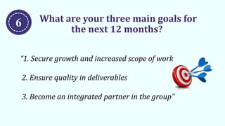 What are your three main goals for
the next 12 months?
“1. Secure growth and increased scope of work
2. Ensure quality in deliverables
3. Become an integrated partner in the group”
6
 
