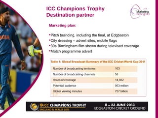 Marketing plan:
Pitch branding, including the final, at Edgbaston
City dressing – advert sites, mobile flags
30s Birmingham film shown during televised coverage
Match programme advert
ICC Champions Trophy
Destination partner
 