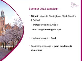 Summer 2013 campaign

Attract visitors to Birmingham, Black Country
& Solihull
- increase volume & value
- encourage overnight stays

Leading message – food

Supporting message – great outdoors &
attractions
 
