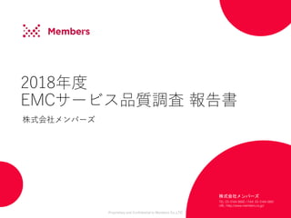 Proprietary and Confidential to Members Co.,LTD
2018年度
EMCサービス品質調査 報告書
株式会社メンバーズ
株式会社メンバーズ
TEL: 03-5144-0660 / FAX: 03-5144-0661
URL: http://www.members.co.jp/
 