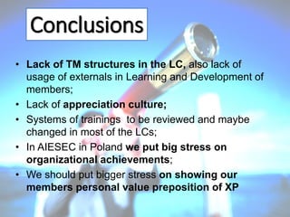 Conclusions
• Lack of TM structures in the LC, also lack of
usage of externals in Learning and Development of
members;
• Lack of appreciation culture;
• Systems of trainings to be reviewed and maybe
changed in most of the LCs;
• In AIESEC in Poland we put big stress on
organizational achievements;
• We should put bigger stress on showing our
members personal value preposition of XP

 