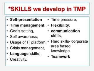 *SKILLS we develop in TMP
•
•
•
•
•
•
•
•

Self-presentation •
Time management, •
Goals setting,
•
Self awareness,
Usage of IT platform, •
Crisis management,
Language skills,
•
Creativity,

Time pressure,
Flexibility,
communication
skills,
Hard skills- corporate
area based
knowledge
Teamwork

 