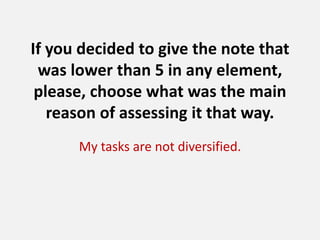 If you decided to give the note that
was lower than 5 in any element,
please, choose what was the main
reason of assessing it that way.
My tasks are not diversified.

 