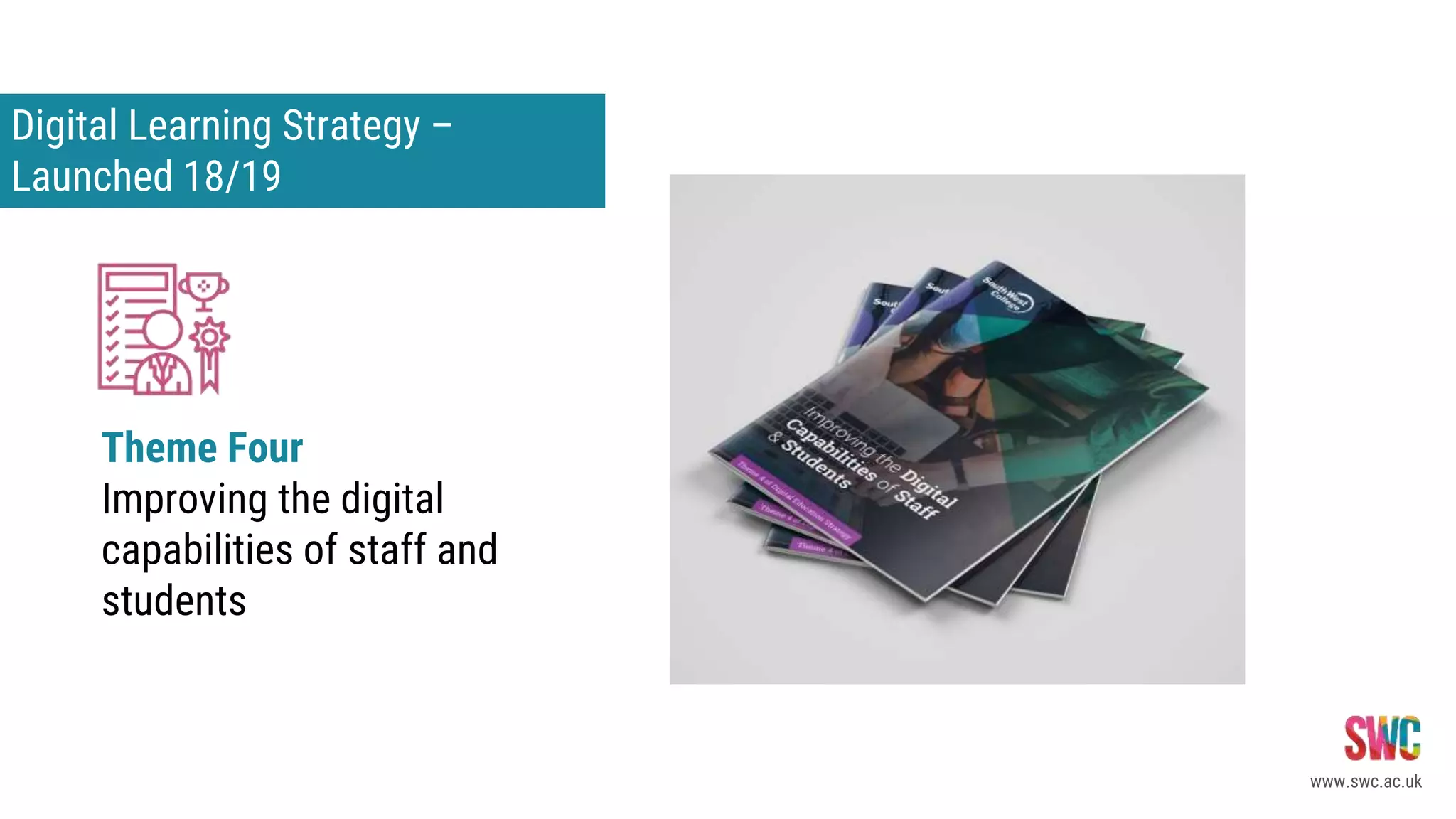 Digital Learning Strategy –
Launched 18/19
www.swc.ac.uk
Theme Four
Improving the digital
capabilities of staff and
students
Theme Two
Designin for 21st Century Learning –
Transfoming pedagogy for Digital Learning
 