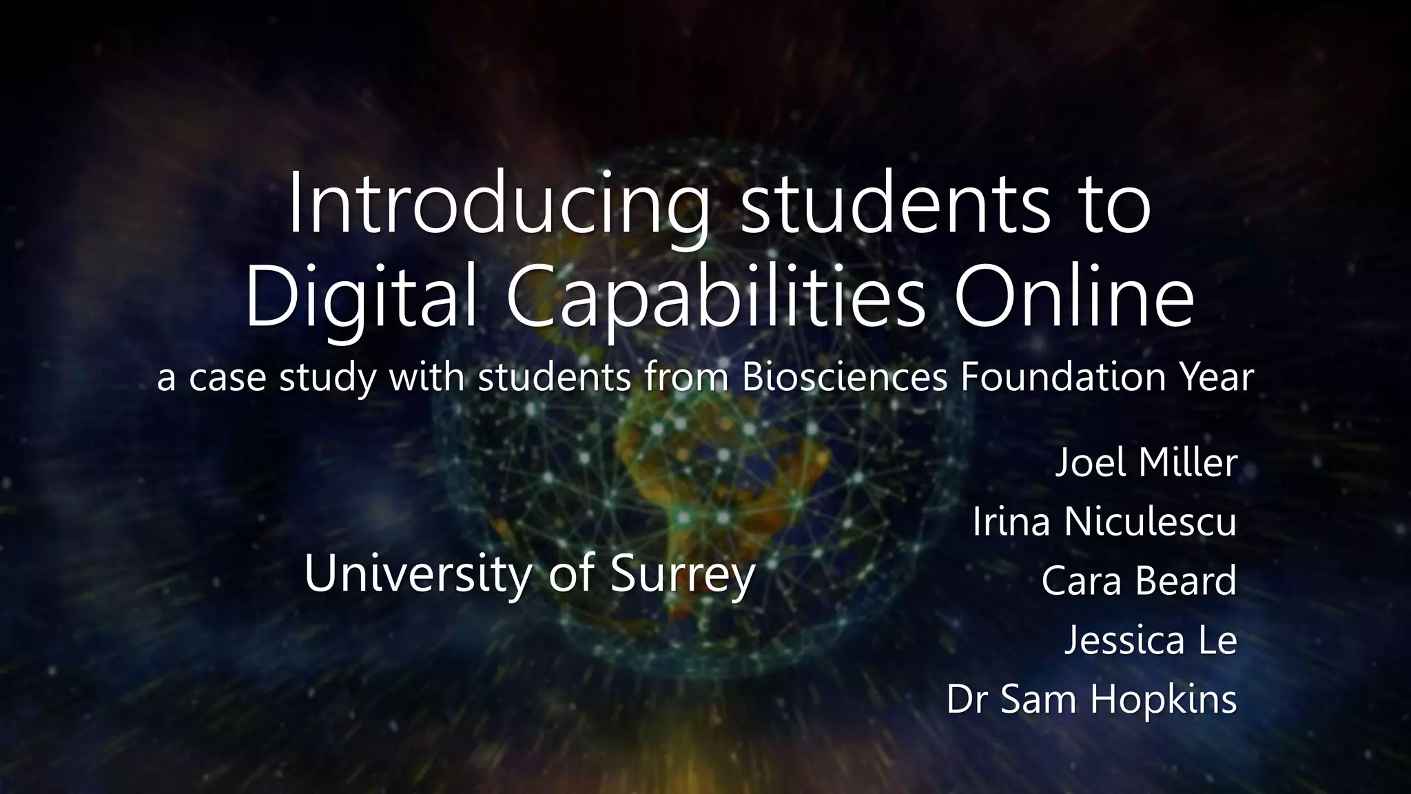 Introducing students to
Digital Capabilities Online
a case study with students from Biosciences Foundation Year
Joel Miller
Irina Niculescu
Cara Beard
Jessica Le
Dr Sam Hopkins
University of Surrey