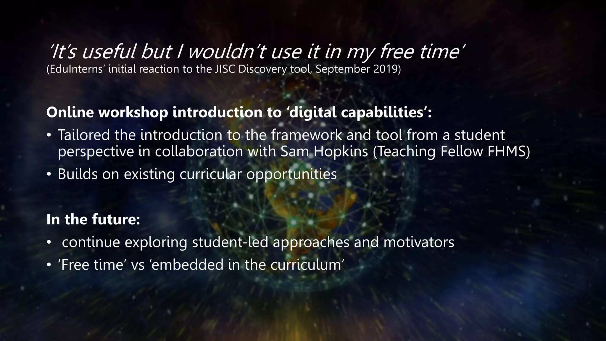 ‘It’s useful but I wouldn’t use it in my free time’
(EduInterns’ initial reaction to the JISC Discovery tool, September 2019)
Online workshop introduction to ‘digital capabilities’:
• Tailored the introduction to the framework and tool from a student
perspective in collaboration with Sam Hopkins (Teaching Fellow FHMS)
• Builds on existing curricular opportunities
In the future:
• continue exploring student-led approaches and motivators
• ‘Free time’ vs ‘embedded in the curriculum’