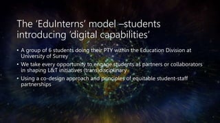 The ‘EduInterns’ model –students
introducing ’digital capabilities’
• A group of 6 students doing their PTY within the Education Division at
University of Surrey
• We take every opportunity to engage students as partners or collaborators
in shaping L&T initiatives (trans)disciplinary
• Using a co-design approach and principles of equitable student-staff
partnerships
 