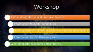 Workshop
1.What do digital capabilities mean to you?
Introduction to digital capabilities
Tailored Elements: Information Literacy & Digital Wellbeing
Introduction to JISC Discovery Tool
What do digital capabilities mean to you?
 