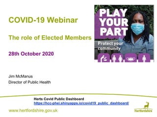 www.hertfordshire.gov.ukwww.hertfordshire.gov.uk
COVID-19 Webinar
The role of Elected Members
28th October 2020
Jim McManus
Director of Public Health
Herts Covid Public Dashboard
https://hcc-phei.shinyapps.io/covid19_public_dashboard/
 