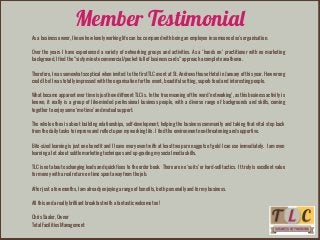 Member Testimonial
As a business owner, I know how lonely working life can be; compared with being an employee in someone else’s organisation.
!
Over the years I have experienced a variety of networking groups and activities. As a ‘hands on’ practitioner with no marketing
background, I find the “sixty minute commercial/pocket full of business cards” approach a complete anathema.
!
Therefore, I was somewhat sceptical when invited to the first TLC event at St. Andrews House Hotel in January of this year. How wrong
could I be! I was totally impressed with the organisation for the event, beautiful setting, superb food and interesting people.
!
What became apparent over time is just how different TLC is. In the true meaning of the word ‘networking’, as this business activity is
known, it really is a group of like-minded professional business people, with a diverse range of backgrounds and skills, coming
together to enjoy some ‘me-time’ and mutual support.
!
The whole ethos is about building relationships, self-development, helping the business community and taking that vital step back
from the daily tasks to improve and reflect upon my working life. I find the environment non-threatening and supportive.
!
Bite-sized learning is just one benefit and I leave every event with at least two pure nuggets of gold I can use immediately. I am even
learning a lot about subtle marketing techniques and up-grading my social media skills.
!
TLC is not about exchanging leads and quick fixes to the order book. There are no ‘suits’ or hard-sell tactics. It truly is excellent value
for money with a real return on time spent away from the job.
!
After just a few months, I am already enjoying a range of benefits, both personally and for my business.
!
All this and a really brilliant breakfast with a fantastic welcome too!
!
Chris Saaler, Owner
Total Facilities Management
 