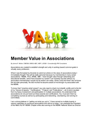 Member Value in Associations
By James P. Mullan, CMDSM, EMCM, MDC, MDP, LSSGB - Consultant @ JPM Consultants
Associations are created to establish strength and unity in working toward common goals in
virtually every profession.
When I was first asked by Amanda to submit an article on the value of associations today I
immediately thought “this will be really personal because my membership in many career
associations - MSMA, PCC, ARMA, AIIM – have brought value through networking and
educational benefits, which have boosted my career! I can honestly say that without my
association memberships I would not be where I am today. When I was first hired I did not know
the recruiter personally. He told me that he became aware of me through my association with
the MSMA.
To know that I “practice what I preach” you only need to check my LinkedIn profile and to the list
of my “Honors & Awards,” “Certifications,” “Projects” and “Publications” – all of which resulted
from my heavy involvement and participation in multiple associations. Do understand that
associations do not just hand out these awards and certifications. You must earn them by
completing courses as well as by participating and networking, volunteering and serving on
committees.
I am a strong believer in “getting out what you put in.” I have served on multiple boards in
various capacities on numerous associations and still do so today. I am presently the President
of the Metro NJ NY MSMA Chapter while also serving on the MSMA National Board as Director
 