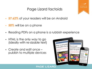 Page Lizard factoids 
• 57.62% of your readers will be on Android 
• 50% will be on a phone 
• Reading PDFs on a phone is a rubbish experience 
• HTML is the only way to go 
(ideally with re-sizable text) 
• Create and edit once – 
publish to multiple devices 
 