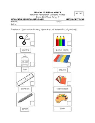 JABATAN PELAJARAN MELAKA
                                                                 B2D2E3
                Instrumen Pentaksiran Standard Prestasi
                        Dunia Seni Visual Tahun 1
MEMBENTUK DAN MEMBUAT BINAAN                            INSTRUMEN EVIDENS
Nama :                                        Tarikh :
Kelas :

Tandakan (/) pada media yang digunakan untuk membina origami baju.




           gunting                           pensel warna




           gam                                  plastisin




         pembaris                            surat khabar




          pensel                                 palet
 