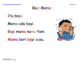 http://prasekolahskbrd.blogspot.com/ Cikgu Sha
Bayi Mama
Itu bayi.
Mama ada bayi.
Bayi mama nama Yani.
Mama beri bayi susu.
Kad Membaca Pintar
http://prasekolahskbrd.blogspot.com/
 