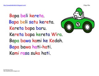 http://prasekolahskbrd.blogspot.com/ Cikgu Sha
Bapa beli kereta.
Bapa beli satu kereta.
Kereta bapa baru.
Kereta bapa kereta Wira.
Bapa bawa kami ke Kedah.
Bapa bawa hati-hati.
Kami rasa suka hati.
Kad Membaca Pintar
http://prasekolahskbrd.blogspot.com/
 