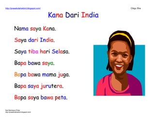 http://prasekolahskbrd.blogspot.com/ Cikgu Sha
Kana Dari India
Nama saya Kana.
Saya dari India.
Saya tiba hari Selasa.
Bapa bawa saya.
Bapa bawa mama juga.
Bapa saya jurutera.
Bapa saya bawa peta.
Kad Membaca Pintar
http://prasekolahskbrd.blogspot.com/
 