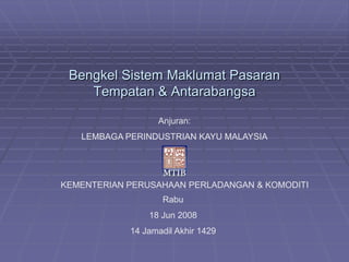 Bengkel Sistem Maklumat Pasaran
    Tempatan & Antarabangsa

                  Anjuran:
   LEMBAGA PERINDUSTRIAN KAYU MALAYSIA




KEMENTERIAN PERUSAHAAN PERLADANGAN & KOMODITI
                   Rabu
                18 Jun 2008
            14 Jamadil Akhir 1429
 