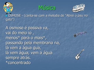 Música
OSMOSE - (canta-se com a melodia de "Atirei o pau no
gato")

A osmose é passiva va,
vai do meio io ,
menos* para o mais*,
passando pela membrana na,
lá vem a água gua,
lá vem água, vem a água
sempre atrás.
*concentrado
 