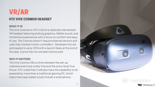 VR/AR
HTC VIVE COSMOS HEADSET
WHAT IT IS
The Vive Cosmos is HTC’s bid at a relatively mainstream
VR headset featuring stri...
