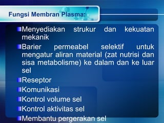 Fungsi Membran Plasma:
Menyediakan strukur dan kekuatan
mekanik
Barier permeabel selektif untuk
mengatur aliran material (zat nutrisi dan
sisa metabolisme) ke dalam dan ke luar
sel
Reseptor
Komunikasi
Kontrol volume sel
Kontrol aktivitas sel
Membantu pergerakan sel
 
