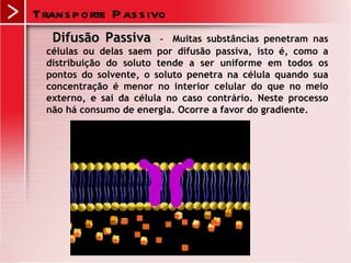 Trans p orte P as s ivo
   Difusão Passiva       -  Muitas substâncias penetram nas
  células ou delas saem por difusão passiva, isto é, como a
  distribuição do soluto tende a ser uniforme em todos os
  pontos do solvente, o soluto penetra na célula quando sua
  concentração é menor no interior celular do que no meio
  externo, e sai da célula no caso contrário. Neste processo
  não há consumo de energia. Ocorre a favor do gradiente.
 