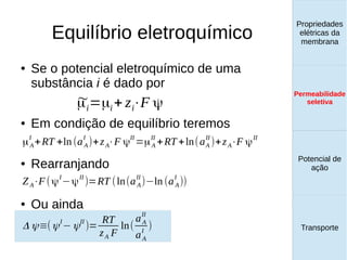 Equilíbrio eletroquímico
Propriedades
elétricas da
membrana
Permeabilidade
seletiva
Transporte
Equilíbrio de
Donnan
● Se o potencial eletroquímico de uma
substância i é dado por
● Em condição de equilíbrio teremos
● Rearranjando
● Ou ainda
~μi=μi+ zi⋅F ψ
μA
I
+RT +ln (aA
I
)+zA⋅F ψ
II
=μA
II
+RT +ln(aA
II
)+zA⋅F ψ
II
ZA⋅F(ψ
I
−ψ
II
)=RT (ln(aA
II
)−ln (aA
I
))
Δ ψ≡(ψI
−ψII
)=
RT
zA F
ln(
aA
II
aA
I
)
Propriedades
elétricas da
membrana
Permeabilidade
seletiva
Equilíbrio de
Donnan
Potencial de
ação
Transporte
Propriedades
elétricas da
membrana
Permeabilidade
seletiva
Potencial de
ação
Transporte
Permeabilidade
seletiva
 