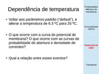 Dependência de temperatura
Propriedades
elétricas da
membrana
Permeabilidade
seletiva
Potencial de
ação
Transporte
Potencial de
ação
● Voltar aos parâmetros-padrão (“default”), e
alterar a temperatura de 6.3 ºC para 25 ºC.
● O que ocorre com a curva do potencial de
membrana? O que ocorre com as curvas de
probabilidade de abertura e densidade de
correntes?
● Qual a relação entre esses eventos?
 