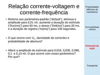 Relação corrente-voltagem e
corrente-frequência
Propriedades
elétricas da
membrana
Permeabilidade
seletiva
Potencial de
ação
Transporte
Potencial de
ação
● Retorne aos parâmetros-padrão (“default”), diminua a
amplitude para 0,01 nA, aumente a duração do estímulo
(“Dur(ms)”) para 50 ms, o atraso (“Del(ms)”) para 20 ms,
e a duração do registro (“ts(ms)”) para 100 segundos.
● O que ocorre com Vm, densidade de correntes e
probabilidade de abertura?
● Altere a amplitude do estímulo para 0,016, 0,036, 0,086,
0,1 e 0,13 nA. O que ocorre com esses parâmetros?
Por que?
 