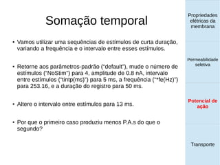 Somação temporal
Propriedades
elétricas da
membrana
Permeabilidade
seletiva
Potencial de
ação
Transporte
Potencial de
ação
● Vamos utilizar uma sequências de estímulos de curta duração,
variando a frequência e o intervalo entre esses estímulos.
● Retorne aos parâmetros-padrão (“default”), mude o número de
estímulos (“NoStim”) para 4, amplitude de 0.8 nA, intervalo
entre estímulos (“tintp(ms)”) para 5 ms, a frequência (“*fe(Hz)”)
para 253.16, e a duração do registro para 50 ms.
● Altere o intervalo entre estímulos para 13 ms.
● Por que o primeiro caso produziu menos P.A.s do que o
segundo?
 