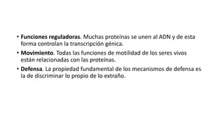 • Funciones reguladoras. Muchas proteínas se unen al ADN y de esta
forma controlan la transcripción génica.
• Movimiento. Todas las funciones de motilidad de los seres vivos
están relacionadas con las proteínas.
• Defensa. La propiedad fundamental de los mecanismos de defensa es
la de discriminar lo propio de lo extraño.
 