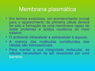 Membrana plasmática Em termos evolutivos, um acontecimento crucial para o aparecimento da primeira célula deverá ter sido a formação de uma membrana capaz de isolar proteínas e ácidos nucleicos do meio exterior. O ambiente intracelular e extracelular é aquoso. A maioria das moléculas constituintes das células são hidrossolúveis. Para manter a sua integridade molecular, as células necessitam de ser revestidas por uma  barreira. 