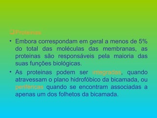 Proteinas Embora correspondam em geral a menos de 5% do total das moléculas das membranas, as proteinas são responsáveis pela maioria das suas funções biológicas. As proteinas podem ser  integradas , quando atravessam o plano hidrofóbico da bicamada, ou  periféricas  quando se encontram associadas a apenas um dos folhetos da bicamada. 