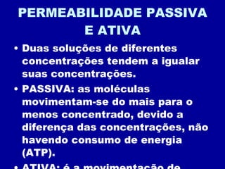 PERMEABILIDADE PASSIVA E ATIVA Duas soluções de diferentes concentrações tendem a igualar suas concentrações. PASSIVA: as moléculas movimentam-se do mais para o menos concentrado, devido a diferença das concentrações, não havendo consumo de energia (ATP). ATIVA: é a movimentação de moléculas do menos para o mais concentrado, com gato de energia (|ATP). 