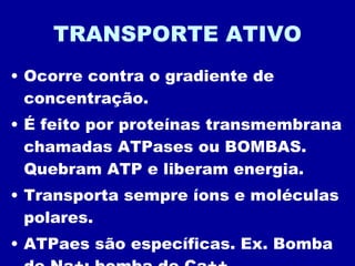 TRANSPORTE ATIVO Ocorre contra o gradiente de concentração. É feito por proteínas transmembrana chamadas ATPases ou BOMBAS. Quebram ATP e liberam energia. Transporta sempre íons e moléculas polares. ATPaes são específicas. Ex. Bomba de Na+; bomba de Ca++... 