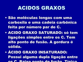 ACIDOS GRAXOS São moléculas longas com uma carboxila e uma cadeia carbônica feita por número par de C. ACIDO GRAXO SATURADO: só tem ligações simples entre os C. Tem alto ponto de fusão. A gordura é sólida. ÁCIDO GRAXO INSATURADO: Possui alguma dupla ligação entre os C. Baixo ponto de fusão. Típico dos óleos. 