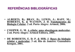 ALBERTS, B.; BRAY, D.; LEWIS, J.; RAFF, M.; ROBERTS, K. & WATSON, J. D.  Fundamentos da Biologia Celular . 2 ed. Porto Alegre: Artmed, 2006. COOPER, G. M.  A célula: uma abordagem molecular . 2 ed. Porto Alegre: Artmed Editora, 2001. DE ROBERTIS, E. D. P. & HIB, J.  Bases da biologia celular e molecular . 3 ed. Rio de Janeiro: Guanabara Koogan, 2001. REFERÊNCIAS BIBLIOGRÁFICAS 