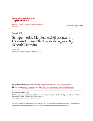 Western Kentucky University
TopSCHOLAR®
Honors College Capstone Experience/Thesis
Projects
Honors College at WKU
Spring 5-2012
Semipermeable Membranes, Diffusion, and
Osmosis Inquiry: Effective Modeling in a High
School Classroom
Amar Patel
Western Kentucky University, Amar.Patel@wku.edu
Follow this and additional works at: http://digitalcommons.wku.edu/stu_hon_theses
Part of the Biology Commons, and the Science and Mathematics Education Commons
This Thesis is brought to you for free and open access by TopSCHOLAR®. It has been accepted for inclusion in Honors College Capstone Experience/
Thesis Projects by an authorized administrator of TopSCHOLAR®. For more information, please contact topscholar@wku.edu.
Recommended Citation
Patel, Amar, "Semipermeable Membranes, Diffusion, and Osmosis Inquiry: Effective Modeling in a High School Classroom" (2012).
Honors College Capstone Experience/Thesis Projects. Paper 367.
http://digitalcommons.wku.edu/stu_hon_theses/367
 