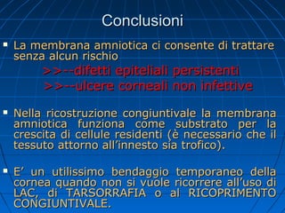Conclusioni


La membrana amniotica ci consente di trattare
senza alcun rischio

>>--difetti epiteliali persistenti
>>--ulcere corneali non infettive





Nella ricostruzione congiuntivale la membrana
amniotica funziona come substrato per la
crescita di cellule residenti (è necessario che il
tessuto attorno all’innesto sia trofico).
E’ un utilissimo bendaggio temporaneo della
cornea quando non si vuole ricorrere all’uso di
LAC, di TARSORRAFIA o al RICOPRIMENTO
CONGIUNTIVALE.

 