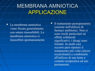 MEMBRANA AMNIOTICA
APPLICAZIONE


La membrana amniotica
viene fissata generalmente
con suture riassorbibili. La
membrana amniotica si
riassorbirà spontaneamente



Il trattamento postoperatorio
consiste nell'utilizzo di
farmaci antibiotici. Non ci
sono rischi particolari né
effetti collaterali
significativi; i disagi sono
limitati. In molti casi
occorre però ripetere il
trattamento più volte (ulcere
recalcitranti) e combinarlo
all'utilizzo di una lente a
contatto terapeutica ad uso
permanente

 