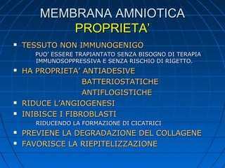 MEMBRANA AMNIOTICA
PROPRIETA’


TESSUTO NON IMMUNOGENIGO
PUO’ ESSERE TRAPIANTATO SENZA BISOGNO DI TERAPIA
IMMUNOSOPPRESSIVA E SENZA RISCHIO DI RIGETTO.






HA PROPRIETA’ ANTIADESIVE
BATTERIOSTATICHE
ANTIFLOGISTICHE
RIDUCE L’ANGIOGENESI
INIBISCE I FIBROBLASTI
RIDUCENDO LA FORMAZIONE DI CICATRICI




PREVIENE LA DEGRADAZIONE DEL COLLAGENE
FAVORISCE LA RIEPITELIZZAZIONE

 