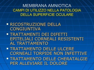 MEMBRANA AMNIOTICA
CAMPI DI UTILIZZO NELLA PATOLOGIA
DELLA SUPERFICIE OCULARE








RICOSTRUZIONE DELLA
CONGIUNTIVA
TRATTAMENTI DEI DIFETTI
EPITELIALI CORNEALI RESISTENTI
AL TRATTAMENTO
TRATTAMENTO DELLE ULCERE
CORNEALI TORPIDE NON INFETTIVE
TRATTAMENTO DELLE CHERATALGIE
PER ALLEVIARE IL DOLORE

 